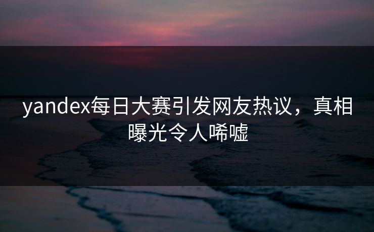 yandex每日大赛引发网友热议，真相曝光令人唏嘘