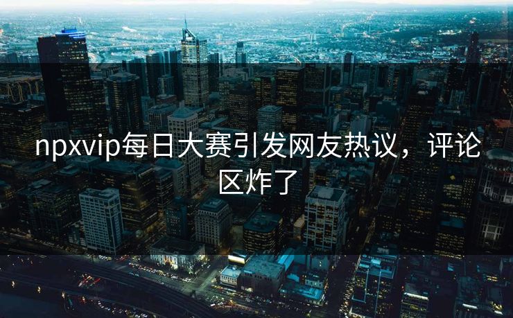 npxvip每日大赛引发网友热议，评论区炸了