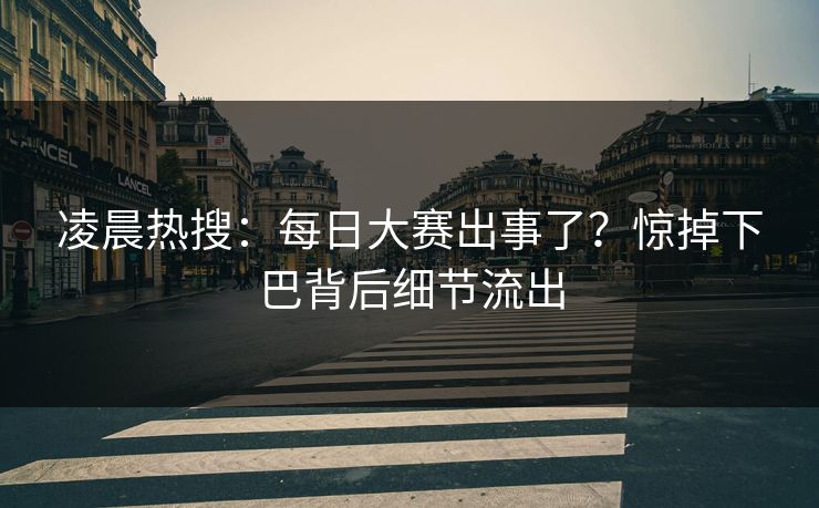 凌晨热搜：每日大赛出事了？惊掉下巴背后细节流出