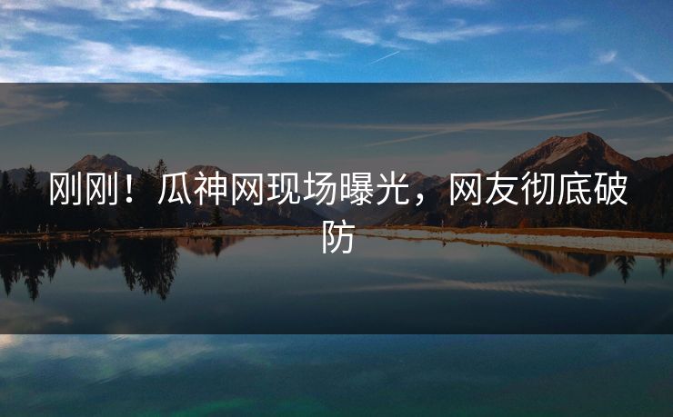刚刚！瓜神网现场曝光，网友彻底破防