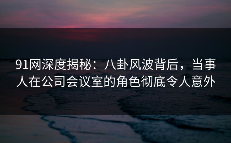 91网深度揭秘：八卦风波背后，当事人在公司会议室的角色彻底令人意外