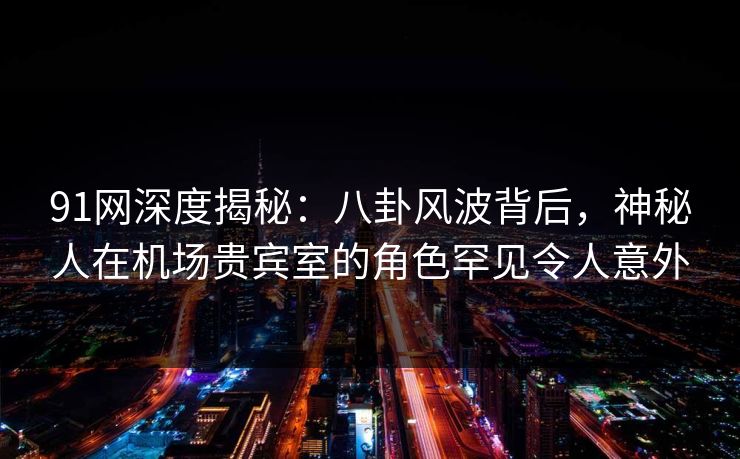 91网深度揭秘：八卦风波背后，神秘人在机场贵宾室的角色罕见令人意外