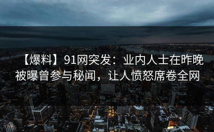 【爆料】91网突发：业内人士在昨晚被曝曾参与秘闻，让人愤怒席卷全网