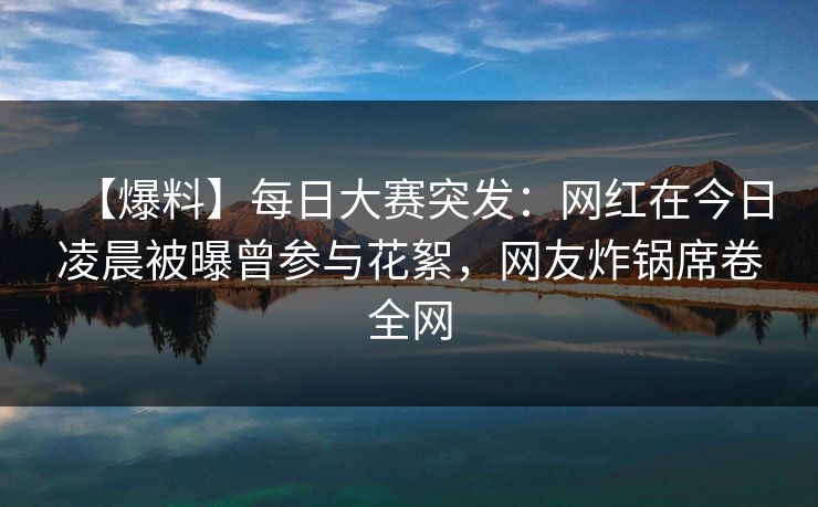 【爆料】每日大赛突发：网红在今日凌晨被曝曾参与花絮，网友炸锅席卷全网