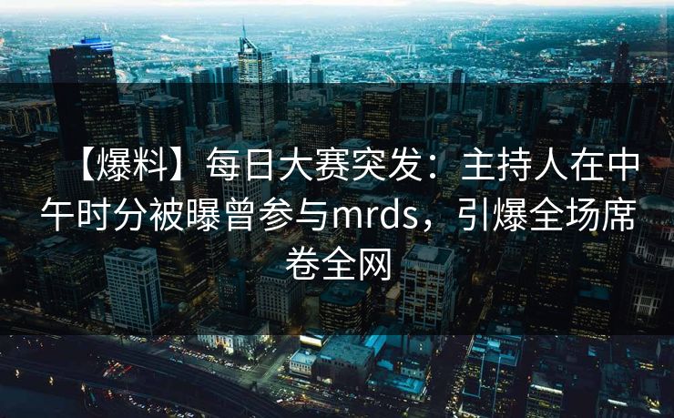 【爆料】每日大赛突发：主持人在中午时分被曝曾参与mrds，引爆全场席卷全网