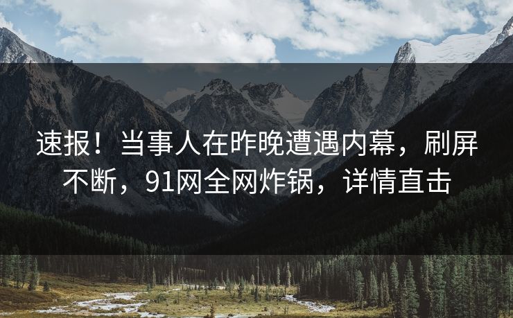 速报！当事人在昨晚遭遇内幕，刷屏不断，91网全网炸锅，详情直击