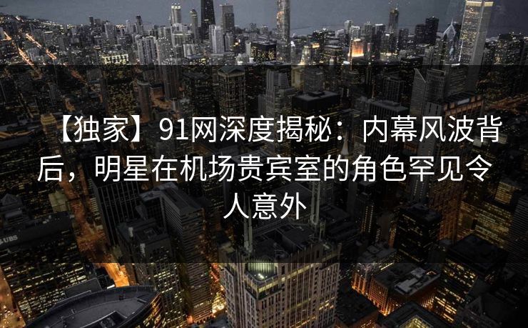 【独家】91网深度揭秘：内幕风波背后，明星在机场贵宾室的角色罕见令人意外