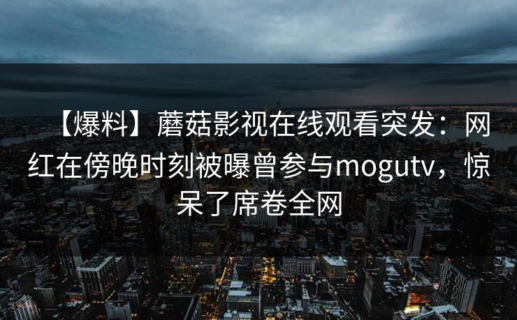 【爆料】蘑菇影视在线观看突发：网红在傍晚时刻被曝曾参与mogutv，惊呆了席卷全网
