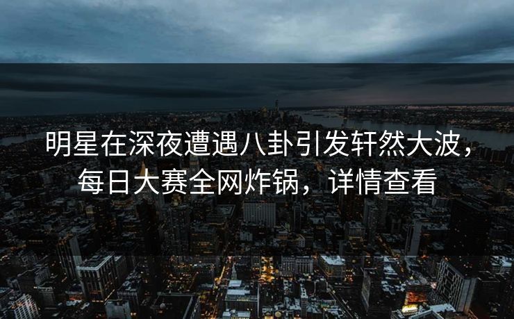 明星在深夜遭遇八卦引发轩然大波，每日大赛全网炸锅，详情查看