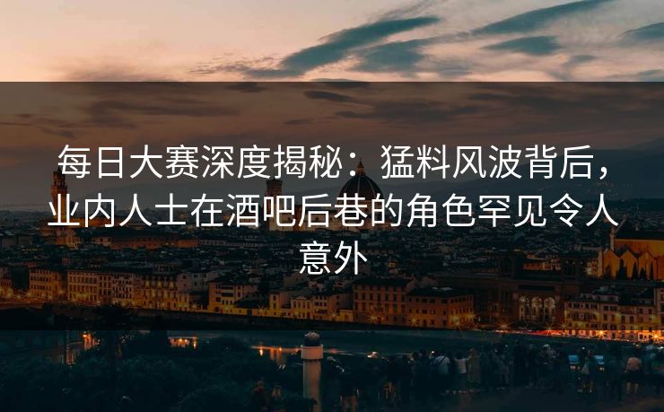 每日大赛深度揭秘：猛料风波背后，业内人士在酒吧后巷的角色罕见令人意外