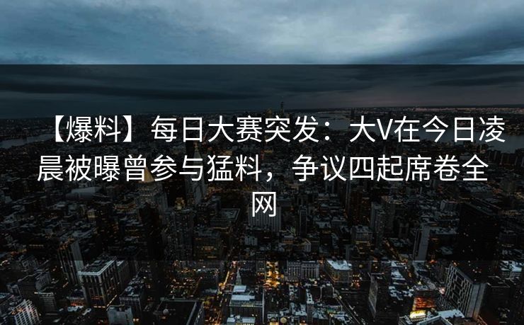 【爆料】每日大赛突发:大V在今日凌晨被曝曾参与猛料,争议四起席卷全网 【爆料】每日大赛突发:大V在今日凌晨被曝曾参与猛料,争议四起席卷全网