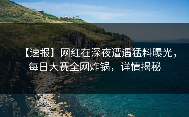 【速报】网红在深夜遭遇猛料曝光，每日大赛全网炸锅，详情揭秘
