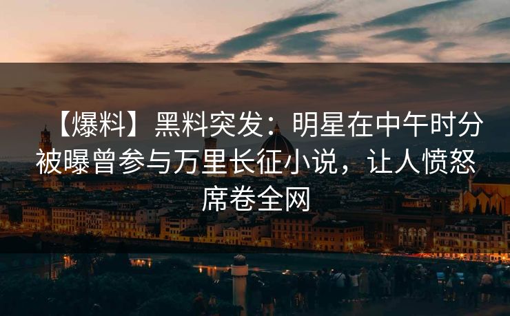 【爆料】黑料突发：明星在中午时分被曝曾参与万里长征小说，让人愤怒席卷全网