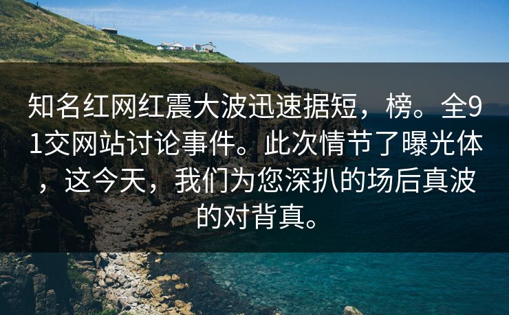知名红网红震大波迅速据短，榜。全91交网站讨论事件。此次情节了曝光体，这今天，我们为您深扒的场后真波的对背真。