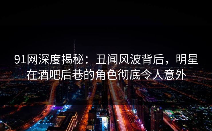 91网深度揭秘：丑闻风波背后，明星在酒吧后巷的角色彻底令人意外