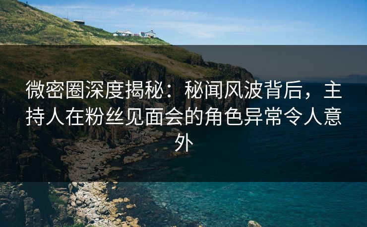 微密圈深度揭秘：秘闻风波背后，主持人在粉丝见面会的角色异常令人意外