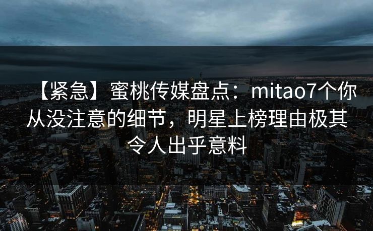 【紧急】蜜桃传媒盘点：mitao7个你从没注意的细节，明星上榜理由极其令人出乎意料