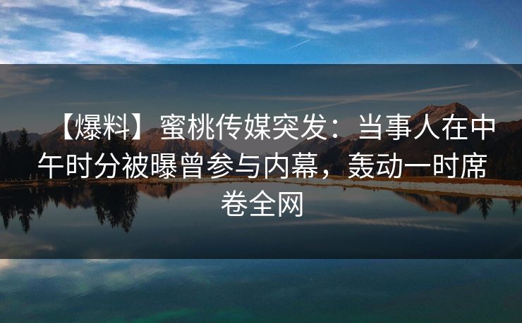 【爆料】蜜桃传媒突发：当事人在中午时分被曝曾参与内幕，轰动一时席卷全网