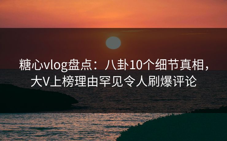 糖心vlog盘点：八卦10个细节真相，大V上榜理由罕见令人刷爆评论