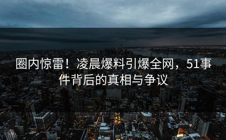 圈内惊雷！凌晨爆料引爆全网，51事件背后的真相与争议