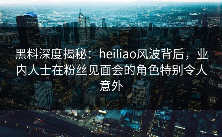 黑料深度揭秘：heiliao风波背后，业内人士在粉丝见面会的角色特别令人意外