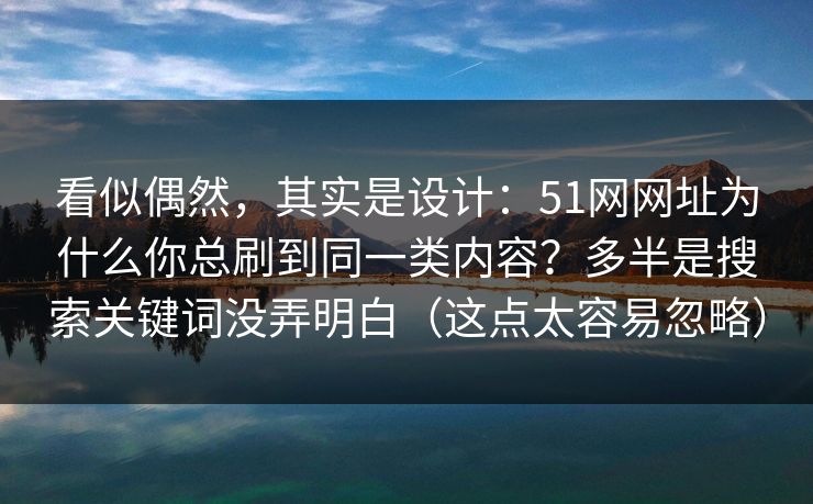 看似偶然,其实是设计:51网网址为什么你总刷到同一类内容?多半是搜索关键词没弄明白(这点太容易忽略) 看似偶然,其实是设计:51网网址为什么你总刷到同一类内容?多半是搜索关键词没弄明白(这点太容易忽略)
