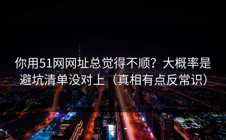你用51网网址总觉得不顺？大概率是避坑清单没对上（真相有点反常识）