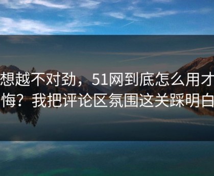越想越不对劲，51网到底怎么用才不后悔？我把评论区氛围这关踩明白了