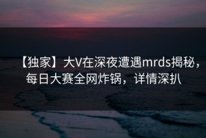 【独家】大V在深夜遭遇mrds揭秘，每日大赛全网炸锅，详情深扒
