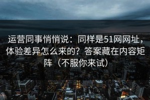 运营同事悄悄说：同样是51网网址，体验差异怎么来的？答案藏在内容矩阵（不服你来试）