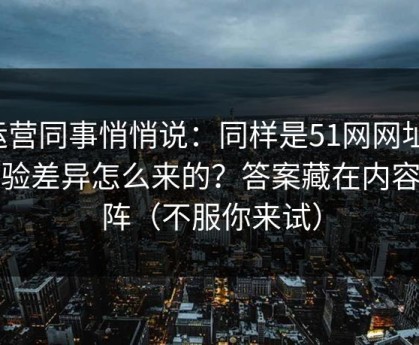 运营同事悄悄说：同样是51网网址，体验差异怎么来的？答案藏在内容矩阵（不服你来试）