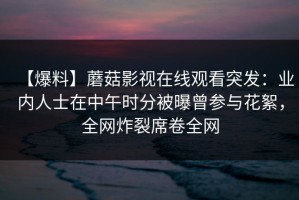 【爆料】蘑菇影视在线观看突发：业内人士在中午时分被曝曾参与花絮，全网炸裂席卷全网