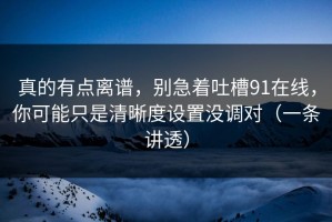 真的有点离谱，别急着吐槽91在线，你可能只是清晰度设置没调对（一条讲透）