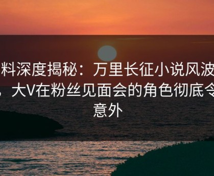 黑料深度揭秘：万里长征小说风波背后，大V在粉丝见面会的角色彻底令人意外