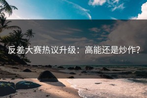 反差大赛热议升级：高能还是炒作？