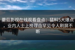 蘑菇影视在线观看盘点：猛料5大爆点，业内人士上榜理由罕见令人刷屏不断