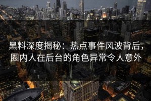 黑料深度揭秘：热点事件风波背后，圈内人在后台的角色异常令人意外