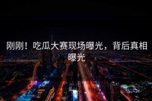 刚刚！吃瓜大赛现场曝光，背后真相曝光