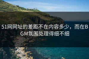 51网网址的差距不在内容多少，而在BGM氛围处理得细不细