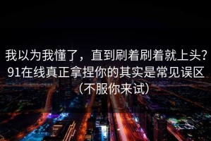 我以为我懂了，直到刷着刷着就上头？91在线真正拿捏你的其实是常见误区（不服你来试）