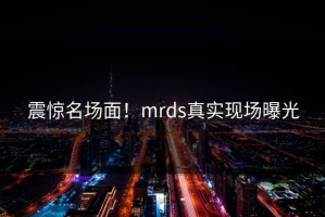 震惊名场面！mrds真实现场曝光