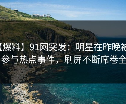 【爆料】91网突发：明星在昨晚被曝曾参与热点事件，刷屏不断席卷全网