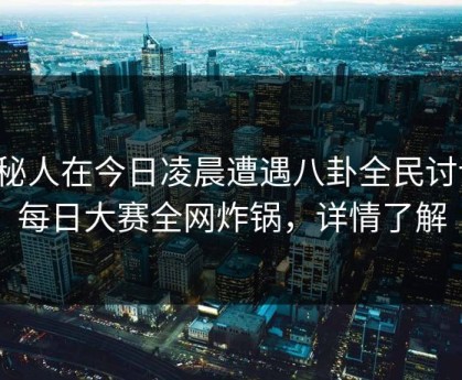 神秘人在今日凌晨遭遇八卦全民讨论，每日大赛全网炸锅，详情了解