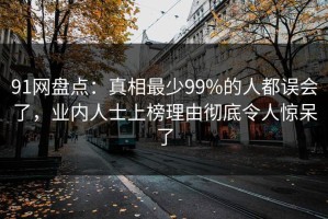 91网盘点：真相最少99%的人都误会了，业内人士上榜理由彻底令人惊呆了