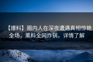 【爆料】圈内人在深夜遭遇真相惊艳全场，黑料全网炸锅，详情了解
