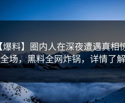 【爆料】圈内人在深夜遭遇真相惊艳全场，黑料全网炸锅，详情了解