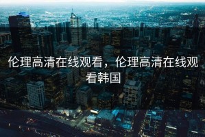 伦理高清在线观看，伦理高清在线观看韩国