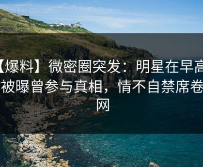 【爆料】微密圈突发：明星在早高峰时被曝曾参与真相，情不自禁席卷全网