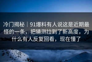 冷门揭秘｜91爆料有人说这是近期最怪的一条，把猜测拉到了新高度，为什么有人反复回看，现在懂了