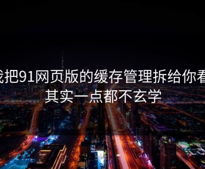 我把91网页版的缓存管理拆给你看：其实一点都不玄学